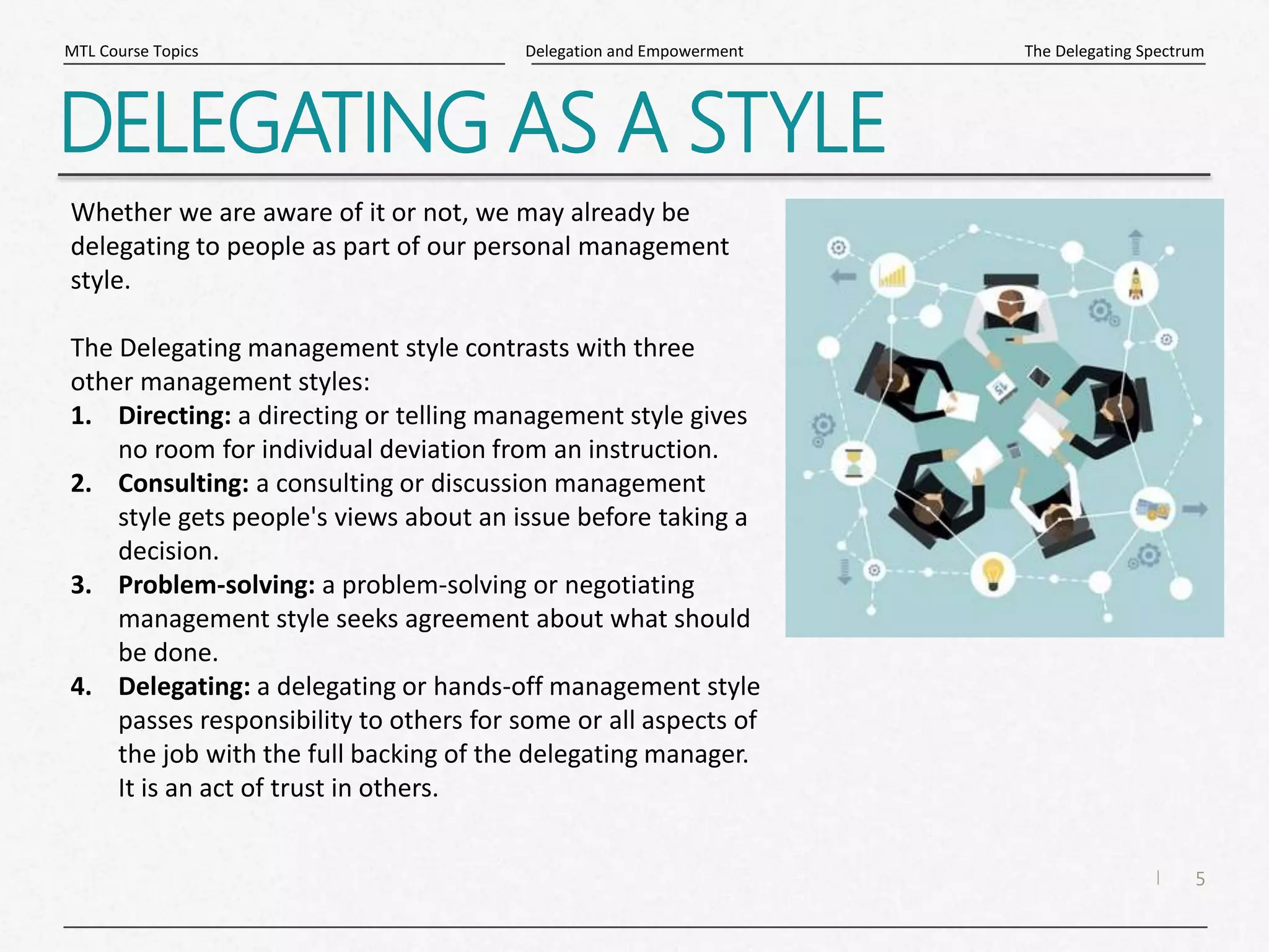 5
|
The Delegating Spectrum
Delegation and Empowerment
MTL Course Topics
DELEGATING AS A STYLE
Whether we are aware of it or not, we may already be
delegating to people as part of our personal management
style.
The Delegating management style contrasts with three
other management styles:
1. Directing: a directing or telling management style gives
no room for individual deviation from an instruction.
2. Consulting: a consulting or discussion management
style gets people's views about an issue before taking a
decision.
3. Problem-solving: a problem-solving or negotiating
management style seeks agreement about what should
be done.
4. Delegating: a delegating or hands-off management style
passes responsibility to others for some or all aspects of
the job with the full backing of the delegating manager.
It is an act of trust in others.
 