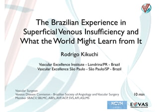 The Brazilian Experience in
SuperﬁcialVenous Insufﬁciency and
What the World Might Learn from It
Rodrigo Kikuchi
Vascular Surgeon
Venous Disease Comission - Brazilian Society of Angiology andVascular Surgery
Member SBACV, SBLMC,ABFL,AVF,ACP, SVS,AFI,ASLMS
Vascular Excellence Institute - Londrina/PR - Brazil
Vascular Excellence São Paulo - São Paulo/SP - Brazil
10 min
 