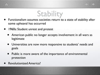 Stability
•   Functionalism assumes societies return to a state of stability after
    some upheaval has occurred
•   1960s: Student unrest and protest
    •   American public no longer accepts involvement in all wars as
        legitimate
    •   Universities are now more responsive to students’ needs and
        goals
    •   Public is more aware of the importance of environmental
        protection
•   Revolutionized America?
 