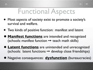 Functional Aspects
• Most aspects of society exist to promote a society’s
  survival and welfare.
• Two kinds of positive function: manifest and latent
• Manifest functions are intended and recognized
  (schools: manifest function ➙ teach math skills)
• Latent functions are unintended and unrecognized
  (schools: latent functions ➙ develop close friendships)
• Negative consequences: dysfunction (bureaucracies)
 