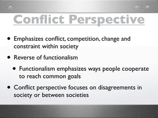Conﬂict Perspective
• Emphasizes conﬂict, competition, change and
  constraint within society
• Reverse of functionalism
 • Functionalism emphasizes ways people cooperate
    to reach common goals
• Conﬂict perspective focuses on disagreements in
  society or between societies
 