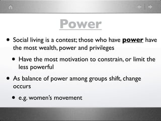 Power
• Social living is a contest; those who have power have
  the most wealth, power and privileges
  • Have the most motivation to constrain, or limit the
    less powerful
• As balance of power among groups shift, change
  occurs
  • e.g. women’s movement
 