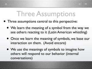 Three Assumptions
• Three assumptions central to this perspective:
 • We learn the meaning of a symbol from the way we
    see others reacting to it (Latin American whistling)
 • Once we learn the meaning of symbols, we base our
    interaction on them. (Avoid encore)
 • We use the meanings of symbols to imagine how
    others will respond to our behavior (internal
    conversations)
 
