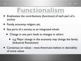 Functionalism
•   Emphasizes the contributions (functions) of each part of a
    society
•   Family, economy, religion, etc.
•   See parts of a society as an integrated whole
    •   Change in one part leads to changes in others
        •   e.g. Major change in the economy may change the family
            (Industrial Revolution)
•   Consensus on values - most Americans believe in desirablity
    of some values
 