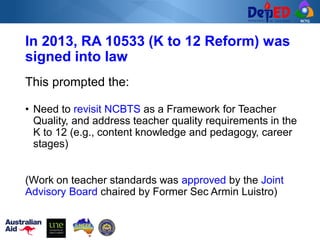 RCTQ
In 2013, RA 10533 (K to 12 Reform) was
signed into law
This prompted the:
• Need to revisit NCBTS as a Framework for Teacher
Quality, and address teacher quality requirements in the
K to 12 (e.g., content knowledge and pedagogy, career
stages)
(Work on teacher standards was approved by the Joint
Advisory Board chaired by Former Sec Armin Luistro)
 