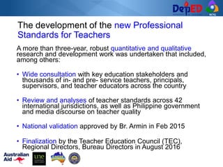 RCTQ
The development of the new Professional
Standards for Teachers
A more than three-year, robust quantitative and qualitative
research and development work was undertaken that included,
among others:
• Wide consultation with key education stakeholders and
thousands of in- and pre- service teachers, principals,
supervisors, and teacher educators across the country
• Review and analyses of teacher standards across 42
international jurisdictions, as well as Philippine government
and media discourse on teacher quality
• National validation approved by Br. Armin in Feb 2015
• Finalization by the Teacher Education Council (TEC),
Regional Directors, Bureau Directors in August 2016
 