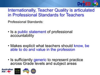RCTQ
Professional Standards:
• Is a public statement of professional
accountability
• Makes explicit what teachers should know, be
able to do and value in the profession
• Is sufficiently generic to represent practice
across Grade levels and subject areas
Internationally, Teacher Quality is articulated
in Professional Standards for Teachers
 