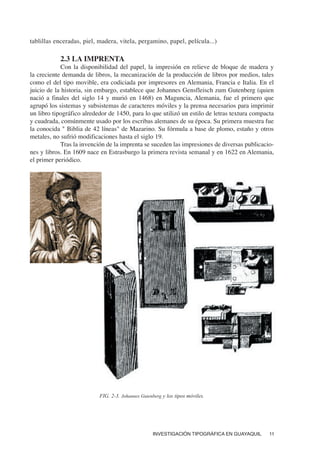 INVESTIGACIÓN TIPOGRÁFICA EN GUAYAQUIL 11
tablillas enceradas, piel, madera, vitela, pergamino, papel, película...)
2.3 LA IMPRENTA
Con la disponibilidad del papel, la impresión en relieve de bloque de madera y
la creciente demanda de libros, la mecanización de la producción de libros por medios, tales
como el del tipo movible, era codiciada por impresores en Alemania, Francia e Italia. En el
juicio de la historia, sin embargo, establece que Johannes Gensfleisch zum Gutenberg (quien
nació a finales del siglo 14 y murió en 1468) en Maguncia, Alemania, fue el primero que
agrupó los sistemas y subsistemas de caracteres móviles y la prensa necesarios para imprimir
un libro tipográfico alrededor de 1450, para lo que utilizó un estilo de letras textura compacta
y cuadrada, comúnmente usado por los escribas alemanes de su época. Su primera muestra fue
la conocida " Biblia de 42 líneas" de Mazarino. Su fórmula a base de plomo, estaño y otros
metales, no sufrió modificaciones hasta el siglo 19.
Tras la invención de la imprenta se suceden las impresiones de diversas publicacio-
nes y libros. En 1609 nace en Estrasburgo la primera revista semanal y en 1622 en Alemania,
el primer periódico.
FIG. 2-3. Johannes Gutenberg y los tipos móviles.
 