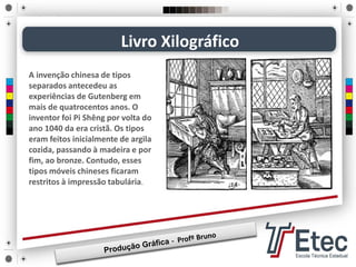 Livro Xilográfico
A invenção chinesa de tipos
separados antecedeu as
experiências de Gutenberg em
mais de quatrocentos anos. O
inventor foi Pi Shêng por volta do
ano 1040 da era cristã. Os tipos
eram feitos inicialmente de argila
cozida, passando à madeira e por
fim, ao bronze. Contudo, esses
tipos móveis chineses ficaram
restritos à impressão tabulária.
 