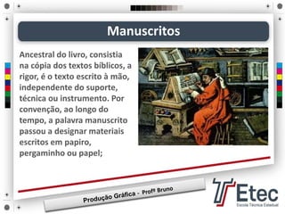 Manuscritos
Ancestral do livro, consistia
na cópia dos textos bíblicos, a
rigor, é o texto escrito à mão,
independente do suporte,
técnica ou instrumento. Por
convenção, ao longo do
tempo, a palavra manuscrito
passou a designar materiais
escritos em papiro,
pergaminho ou papel;
 