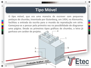 O tipo móvel, que era uma maneira de escrever com pequenos
pedaços de chumbo, inventado por Gutenberg, em 1454, na Alemanha,
facilitou a entrada da escrita para o mundo da reprodução em série.
Começava-se a pensar pela primeira vez na possibilidade de diagramar
uma página. Desde os primeiros tipos gráficos de chumbo, a letra já
ganhava um caráter de projeto.
Tipo Móvel
 