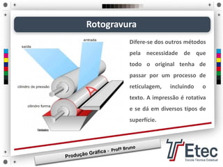 Difere-se dos outros métodos
pela necessidade de que
todo o original tenha de
passar por um processo de
reticulagem, incluindo o
texto. A impressão é rotativa
e se dá em diversos tipos de
superfície.
Rotogravura
 