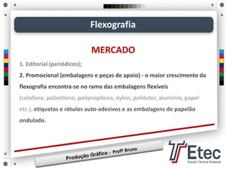 Flexografia
MERCADO
1. Editorial (periódicos);
2. Promocional (embalagens e peças de apoio) - o maior crescimento da
flexografia encontra-se no ramo das embalagens flexíveis
(celofane, polietileno, polipropileno, nylon, poliéster, alumínio, papel
etc.), etiquetas e rótulos auto-adesivos e as embalagens de papelão
ondulado.
 