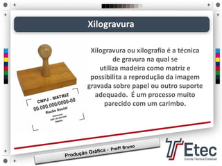 Xilogravura
Xilogravura ou xilografia é a técnica
de gravura na qual se
utiliza madeira como matriz e
possibilita a reprodução da imagem
gravada sobre papel ou outro suporte
adequado. É um processo muito
parecido com um carimbo.
 