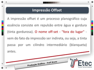 Impressão Offset
A impressão offset é um processo planográfico cuja
essência consiste em repulsão entre água e gordura
(tinta gordurosa). O nome off-set - "fora do lugar" -
vem do fato da impressão ser indireta, ou seja, a tinta
passa por um cilindro intermediário (blanqueta)
antes.
 