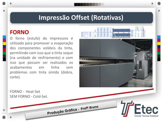 FORNO
O forno (estufa) da impressora é
utilizado para promover a evaporação
dos componentes voláteis da tinta,
permitindo com isso que a tinta seque
(na unidade de resfriamento) e com
isso que possam ser realizados os
acabamentos em linha sem
problemas com tinta úmida (dobra,
corte).
FORNO - Heat-Set
SEM FORNO - Cold-Set.
Impressão Offset (Rotativas)
 