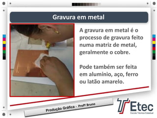 A gravura em metal é o
processo de gravura feito
numa matriz de metal,
geralmente o cobre.
Pode também ser feita
em alumínio, aço, ferro
ou latão amarelo.
Gravura em metal
 