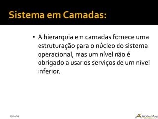 29/04/14
Sistema em Camadas:
● A hierarquia em camadas fornece uma
estruturação para o núcleo do sistema
operacional, mas um nível não é
obrigado a usar os serviços de um nível
inferior.
 