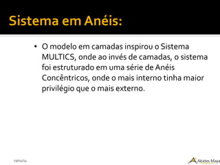 29/04/14
Sistema em Anéis:
● O modelo em camadas inspirou o Sistema
MULTICS, onde ao invés de camadas, o sistema
foi estruturado em uma série de Anéis
Concêntricos, onde o mais interno tinha maior
privilégio que o mais externo.
 