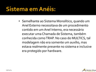 29/04/14
Sistema em Anéis:
● Semelhante ao Sistema Monolítico, quando um
Anel Externo necessitava de um procedimento
contido em um Anel Interno, era necessário
executar uma Chamada de Sistema, também
conhecida comoTRAP. No caso do MULTICS, tal
modelagem não era somente um auxílio, mas
estava realmente presente no sistema e inclusive
era protegido por hardware.
 