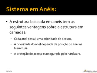 29/04/14
Sistema em Anéis:
● A estrutura baseada em anéis tem as
seguintes vantagens sobre a estrutura em
camadas:
– Cada anel possui uma prioridade de acesso.
– A prioridade do anel depende da posição do anel na
hierarquia.
– A proteção do acesso é assegurada pelo hardware.
 