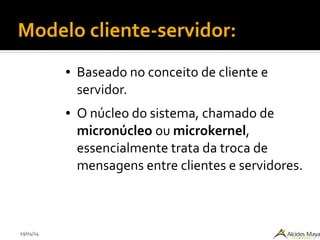 29/04/14
Modelo cliente-servidor:
● Baseado no conceito de cliente e
servidor.
● O núcleo do sistema, chamado de
micronúcleo ou microkernel,
essencialmente trata da troca de
mensagens entre clientes e servidores.
 