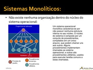 29/04/14
Sistemas Monolíticos:
● Não existe nenhuma organização dentro do núcleo do
sistema operacional:
Um sistema operacional
monolítico caracteriza-se por
não possuir nenhuma estrutura
interna no seu núcleo. O núcleo
do sistema é composto por um
conjunto de procedimentos,
compilados em um único
arquivo, que podem chamar uns
aos outros. Alguns
procedimentos implementam
chamadas ao sistema
operacional, e outros são
procedimentos utilitários, usados
para executar tarefas comuns a
estas chamadas.
 