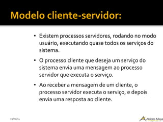 29/04/14
Modelo cliente-servidor:
● Existem processos servidores, rodando no modo
usuário, executando quase todos os serviços do
sistema.
● O processo cliente que deseja um serviço do
sistema envia uma mensagem ao processo
servidor que executa o serviço.
● Ao receber a mensagem de um cliente, o
processo servidor executa o serviço, e depois
envia uma resposta ao cliente.
 