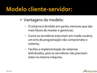 29/04/14
Modelo cliente-servidor:
● Vantagens do modelo:
– O sistema é dividido em partes menores que são
mais fáceis de manter e gerenciar;
– Como os servidores executam em modo usuário,
um erro de programação não compromete o
sistema;
– Facilita a implementação de sistemas
distribuídos, pois os servidores não precisam
estar na mesma máquina.
 