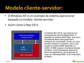 29/04/14
Modelo cliente-servidor:
● OWindows NT é um exemplo de sistema operacional
baseado no modelo cliente-servidor.
● Assim como o Mac OS X.
O sistema Mac OS X, que executa nos
computadores da linha Machintosh, é
baseado no sistema NeXTStep, que usa o
microkernel Mach para gerencial o
hardware do computador. Existe um único
servidor rodando no sistema, que é uma
versão do sistema BSD (baseado no
UNIX). O BSD acessa o hardware através
do Mach, e não diretamente através de
driver de dispositivos. Os programas ou
usam as chamadas BSD, ou as chamadas
ao Mach.
 