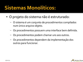 29/04/14
Sistemas Monolíticos:
● O projeto do sistema não é estruturado:
– O sistema é um conjunto de procedimentos compilados
num único arquivo objeto.
– Os procedimentos possuem uma interface bem definida.
– Os procedimentos podem chamar uns aos outros.
– Os procedimentos dependem da implementação dos
outros para funcionar.
 