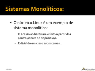 29/04/14
Sistemas Monolíticos:
● O núcleo o Linux é um exemplo de
sistema monolítico:
– O acesso ao hardware é feito a partir dos
controladores de dispositivos.
– É dividido em cinco subsistemas.
 