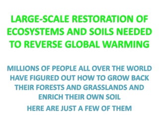 LARGE-SCALE RESTORATION OF 
ECOSYSTEMS AND SOILS NEEDED 
TO REVERSE GLOBAL WARMING 
MILLIONS OF PEOPLE ALL OVER THE WORLD 
HAVE FIGURED OUT HOW TO GROW BACK 
THEIR FORESTS AND GRASSLANDS AND 
ENRICH THEIR OWN SOIL 
HERE ARE JUST A FEW OF THEM 
 