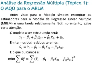 Análise da Regressão Múltipla (Tópico 1):
O MQO para o MRLM
Antes visto para o Modelo simples encontrar os
estimadores para o Modelo de Regressão Linear Multiplo
(MRLM) é uma tarefa relativamente fácil, no entanto, exige
certa atenção.
O modelo a ser estruturado será:
𝑌𝑖 = 𝛽1 + 𝛽2 𝑋2𝑖 + 𝛽3 𝑋3𝑖 + 𝑢𝑖.
Em termos dos resíduos teremos:
𝑢𝑖 = 𝑌𝑖 − 𝛽1 − 𝛽2 𝑋2𝑖 − 𝛽3 𝑋3𝑖.
E o que buscamos é:
𝑚𝑖𝑚 𝑢𝑖
2
= 𝑌𝑖 − 𝛽1 − 𝛽2 𝑋2𝑖 − 𝛽3 𝑋3𝑖
2
 