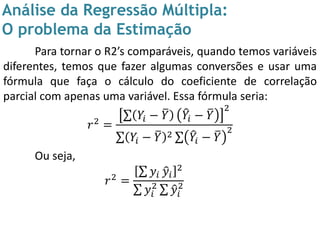 Análise da Regressão Múltipla:
O problema da Estimação
Para tornar o R2’s comparáveis, quando temos variáveis
diferentes, temos que fazer algumas conversões e usar uma
fórmula que faça o cálculo do coeficiente de correlação
parcial com apenas uma variável. Essa fórmula seria:
𝑟2 =
𝑌𝑖 − 𝑌 𝑌𝑖 − 𝑌
2
𝑌𝑖 − 𝑌 2 𝑌𝑖 − 𝑌
2
Ou seja,
𝑟2 =
𝑦𝑖 𝑦𝑖
2
𝑦𝑖
2
𝑦𝑖
2
 