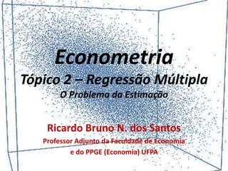 Econometria
Tópico 2 – Regressão Múltipla
O Problema da Estimação
Ricardo Bruno N. dos Santos
Professor Adjunto da Faculdade de Economia
e do PPGE (Economia) UFPA
 