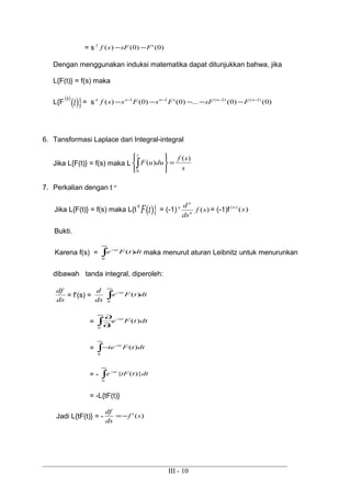= s )0(')0()(2
FsFsf −−
Dengan menggunakan induksi matematika dapat ditunjukkan bahwa, jika
L{F(t)} = f(s) maka
L{F )}()(
tn
= s )0()0(...)0(')0()( )1()2(21 −−−−
−−−−− nnnnn
FsFFsFssf
6. Tansformasi Laplace dari Integral-integral
Jika L{F(t)} = f(s) maka L
s
sf
duuF
)(
)(
1
0
=






∫
7. Perkalian dengan t n
Jika L{F(t)} = f(s) maka L{t )}(tFn
= (-1) )(sf
ds
d
n
n
n
= (-1)f )()(
sn
Bukti.
Karena f(s) = dttFe st
∫
∞
−
0
)( maka menurut aturan Leibnitz untuk menurunkan
dibawah tanda integral, diperoleh:
ds
df
= f’(s) =
ds
d
dttFe st
∫
∞
−
0
)(
= dttFe
s
st
)(
0
−
∞
∫∂
∂
= ∫
∞
−
−
0
)( dttFte st
= - ∫
∞
−
0
)}({ dtttFe st
= -L{tF(t)}
Jadi L{tF(t)} = - )(' sf
ds
df
−=
III - 10
 