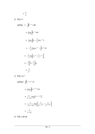=
s
1
2. F(t) = t
L{F(t)} = ∫
∞
−
0
st
e t dt
= ∫
−
∞→
p
st
p
tdte
0
lim
= )(
1
.lim
0
st
p
p
ed
s
t −
∞→ ∫ −
= dtete
s
p
stst
p ∫
−−
∞→
−−
0
lim
1
=
p
stst
p
e
s
te
s 0
1
lim
1






+− −−
∞→
= 





−−
ss
1
0
1
o
= 2
1
s
3. F(t) = e at
L{F(t)} = dtee atst
∫
∞
−
0
= dteLim
p
tas
p ∫
−−
∞→
0
)(
= [ ]ptas
p
e
as
0
)(
lim
1 −−
∞→−
= 





−
−− −∞−∞→ 0)()(
11
lim
)(
1
asasp eeas
=
as −
1
4. F(t) = sin at
III - 3
 