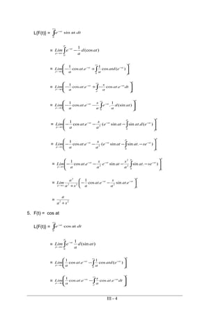 L{F(t)} = dte st
∫
∞
−
0
atsin
= ∫ −−
∞→
p
st
p
atd
a
eLim
0
)(cos
1
=
p
stst
p
eatd
a
eat
a
Lim
00
)(cos
1
.cos
1








+− ∫
∞
−−
∞→
=
p
p
stst
p
dteat
a
s
eat
a
Lim
0
.cos.cos
1








−+− ∫
∞
−−
∞→
=
p
stst
p
atd
a
e
a
s
eat
a
Lim
00
)(sin
1
..cos
1








−− ∫
∞
−−
∞→
=
pp
ststst
p
edatate
a
s
eat
a
Lim
00
2
)(.sinsin(.cos
1








−−− ∫
−−−
∞→
=
pp
ststst
p
seatate
a
s
eat
a
Lim
00
2
).sinsin(.cos
1








−−−− ∫
−−−
∞→
=
pp
ststst
p
seat
a
s
ate
a
s
eat
a
Lim
00
2
2
2
).sinsin.cos
1








−−−− ∫
−−−
∞→
=
p
stst
p
eat
a
s
eat
asa
a
Lim
0
222
2
.sin.cos
1






−−
+
−−
∞→
= 22
sa
a
+
5. F(t) = cos at
L{F(t)} = dte st
∫
∞
−
0
atcos
= ∫
−
∞→
p
st
p
atd
a
eLim
0
)(sin
1
=
p
stst
p
eatd
a
eat
a
Lim
00
)(cos
1
.cos
1








−∫
∞
−−
∞→
=
p
p
stst
p
dteat
a
s
eat
a
Lim
0
.cos.cos
1








−∫
∞
−−
∞→
III - 4
 