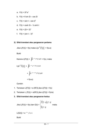 a. F(t) = 2t2
e-t
b. F(t) = 6 sin 2t – cos 2t
c. F(t) = (sin t – cos t)2
d. F(t) = cosh 3t – ½ sinh t
e. F(t) = (2t + 2)3
f. F(t) = (sin t – 3)2
2) Sifat translasi atau pergeseran pertama
Jika L{F(t)} = f(s) maka L{e )}(tFat
= f(s-a)
Bukti
Karena L{F(t)} = dttFe st
∫
∞
−
0
)( = f(s), maka
L{e )}(tFat
= ∫
∞
−
0
)( dttFee atst
= ∫
−−
p
tas
dttFe
0
)(
)(
= f(s-a)
Contoh:
1. Tentukan L{F(t)} = e-3tF(t) jika L{F(t)} = f(s)
2. Tentukan L {F(t)} = e2tF(t) jika L{F(t)} = f(s/a)
3. Sifat translasi atau pergeseran kedua
Jika L{F(t)} = f(s) dan G(t) =



<
>−
at
atatF
,0
),(
maka
L{G(t)} = e )(sfas−
Bukti
III - 7
 