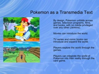 Pokemon as a Transmedia Text
By design, Pokemon unfolds across
games, television programs, films,
and books, with no media privileged
over any other (Jenkins).
Movies can introduce the world.
TV series and comic books can
introduce and expand the world.
Players explore the world through the
games.
Players can integrate the world of
Pokemon into their reality through the
card game.
 