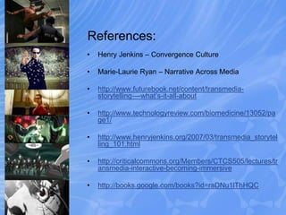 References:
• Henry Jenkins – Convergence Culture
• Marie-Laurie Ryan – Narrative Across Media
• http://www.futurebook.net/content/transmedia-
storytelling-–-what’s-it-all-about
• http://www.technologyreview.com/biomedicine/13052/pa
ge1/
• http://www.henryjenkins.org/2007/03/transmedia_storytel
ling_101.html
• http://criticalcommons.org/Members/CTCS505/lectures/tr
ansmedia-interactive-becoming-immersive
• http://books.google.com/books?id=raDNu1lThHQC
 