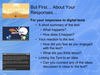But First… About Your
Responses…
For your responses to digital texts
• A short summary of the text:
• What happens?
• How does it happen?
• Your reaction to the text:
• How did you feel as you engaged
with the text?
• What did you think about?
• Linking the Text to an Idea
• Can you connect any of the ideas
discussed in class to the text?
 