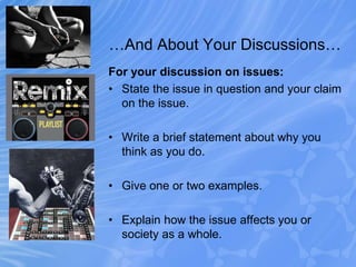 …And About Your Discussions…
For your discussion on issues:
• State the issue in question and your claim
on the issue.
• Write a brief statement about why you
think as you do.
• Give one or two examples.
• Explain how the issue affects you or
society as a whole.
 