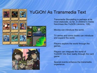 YuGiOh! As Transmedia Text
Transmedia Storytelling is perhaps at its
most elaborate, so far, in children’s media
franchise...