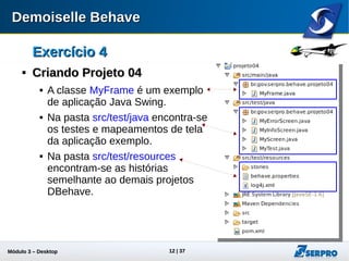 Módulo 3 – Automação Desktop 12
Exercício 4Exercício 4

Criando Projeto 04Criando Projeto 04
 A classe MyFrame é um exemplo
de aplicação Java Swing.
 Na pasta src/test/java encontra-se
os testes e mapeamentos de tela
da aplicação exemplo.
 Na pasta src/test/resources
encontram-se as histórias
semelhante ao demais projetos
DBehave.
 