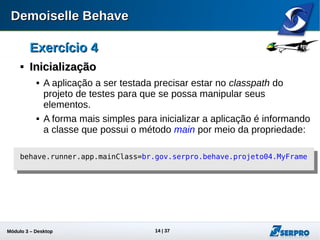 Módulo 3 – Automação Desktop 14
Exercício 4Exercício 4

InicializaçãoInicialização
 A aplicação a ser testada precisar estar no classpath do
projeto de testes para que se possa manipular seus
elementos.
 A forma mais simples para inicializar a aplicação é informando
a classe que possui o método main por meio da propriedade:
behave.runner.app.mainClass=br.gov.serpro.behave.projeto04.MyFrame
 