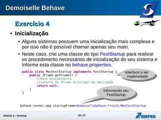 Módulo 3 – Automação Desktop 15
Exercício 4Exercício 4

InicializaçãoInicialização
 Alguns sistemas possuem uma inicialização mais complexa e
por isso não é possível chamar apenas seu main.
 Neste caso, crie uma classe do tipo FestStartup para realizar
os procedimento necessários de inicialização do seu sistema e
Informe esta classe no behave.properties.
Interface a ser
implemetada
Informando seu
FestStartup
public class MeuFestStartup implements FestStartup {
public JFrame getFrame() {
//meus procedimentos
//retorno do JFrame principal da aplicação
return null;
}
}
behave.runner.app.startupFrame=demoisellebehave.treino.MeuFestStartup
 