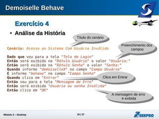Módulo 3 – Automação Desktop 16
Exercício 4Exercício 4

Análise da HistóriaAnálise da História
Cenário: Acesso ao Sistema Com Usuário Inválido
Dado que vou para a tela "Tela de Login"
Então será exibido no "Rótulo Usuário" o valor "Usuário:"
Então será exibido no "Rótulo Senha" o valor "Senha:"
Quando informo "demoiselleX" no campo "Campo Usuário"
E informo "behave" no campo "Campo Senha"
Quando clico em "Entrar"
Então vou para a tela "Mensagem de Erro"
Então será exibido "Usuário ou senha Inválida"
Então clico em "OK"
Título do cenário
Preenchimento dos
campos
Clica em Entrar
A mensagem de erro
é exibida
 