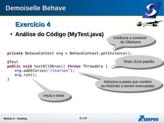 Módulo 3 – Automação Desktop 17
Exercício 4Exercício 4

Análise do Código (Análise do Código (MyTest.java))
private BehaveContext eng = BehaveContext.getInstance();
@Test
public void testAllObras() throws Throwable {
eng.addStories("/stories");
eng.run();
}
Instância o contexto
do DBehave
Teste JUnit padrão
Adiciona a pasta que
contém as histórias a
serem executadas.
Inicia o teste
 